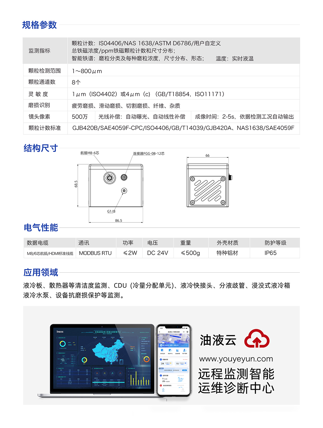 IFD-3H動(dòng)態(tài)圖像顆粒傳感器參數(shù)：
規(guī)格參數(shù)：
1.顆粒計(jì)數(shù):IS04406/NAS1638/ASTMD6786/用戶(hù)自定義/總鐵磁濃度/ppm鐵磁顆粒計(jì)數(shù)和尺寸分布;
2.智能鐵譜:磨粒分類(lèi)及每種磨粒濃度，尺寸分布、形態(tài);溫度:實(shí)時(shí)液溫
顆粒檢測(cè)范圍：1~800um
顆粒通道數(shù)：8個(gè)
靈敏度：1um (ISO4402)或4um (c) (GB/T18854, ISO11171)
磨損識(shí)別：疲勞磨損、滑動(dòng)磨損、切割磨損、纖維、雜質(zhì)
鏡頭像素：500萬(wàn)，光線補(bǔ)償:自動(dòng)曝光、自動(dòng)線性補(bǔ)償成像時(shí)間:2-5s，依據(jù)檢測(cè)工況自動(dòng)輸出
顆粒計(jì)數(shù)標(biāo)準(zhǔn)：GJB420B/SAE4059F-CPC/ISO4406/GB/T14039/GJB420A, NAS1638/SAE4059F
IFD-3H動(dòng)態(tài)圖像顆粒傳感器應(yīng)用領(lǐng)域：液冷板、散熱器等清潔度監(jiān)測(cè)、CDU(冷量分配單元)、液冷快接頭、分液歧管、浸沒(méi)式液冷箱液冷水泵、設(shè)備抗磨損保護(hù)等監(jiān)測(cè)。