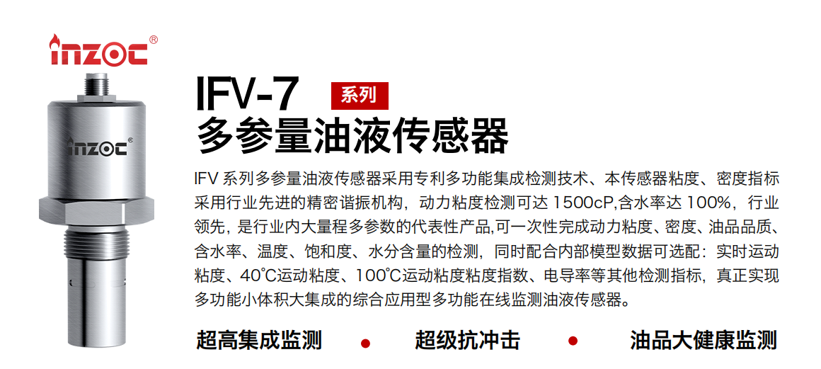 IFV 系列多參量油液傳感器采用專利多功能集成檢測技術、本傳感器粘度、密度指標采用行業先進的精密諧振機構，動力粘度檢測可達 1500cP,含水率達 100%，行業領先，是行業內大量程多參數的代表性產品,可一次性完成動力粘度、密度、油品品質、含水率、溫度、飽和度、水分含量的檢測，同時配合內部模型數據可選配：實時運動粘度、40℃運動粘度、100℃運動粘度粘度指數、電導率等其他檢測指標，真正實現多功能小體積大集成的綜合應用型多功能在線監測油液傳感器。
行業：鋼鐵冶金/石油化工/能源電力/水泥建材/大型機械/地下挖掘等
油品：齒輪油/液壓油/透平油/柴機油/絕緣油等
