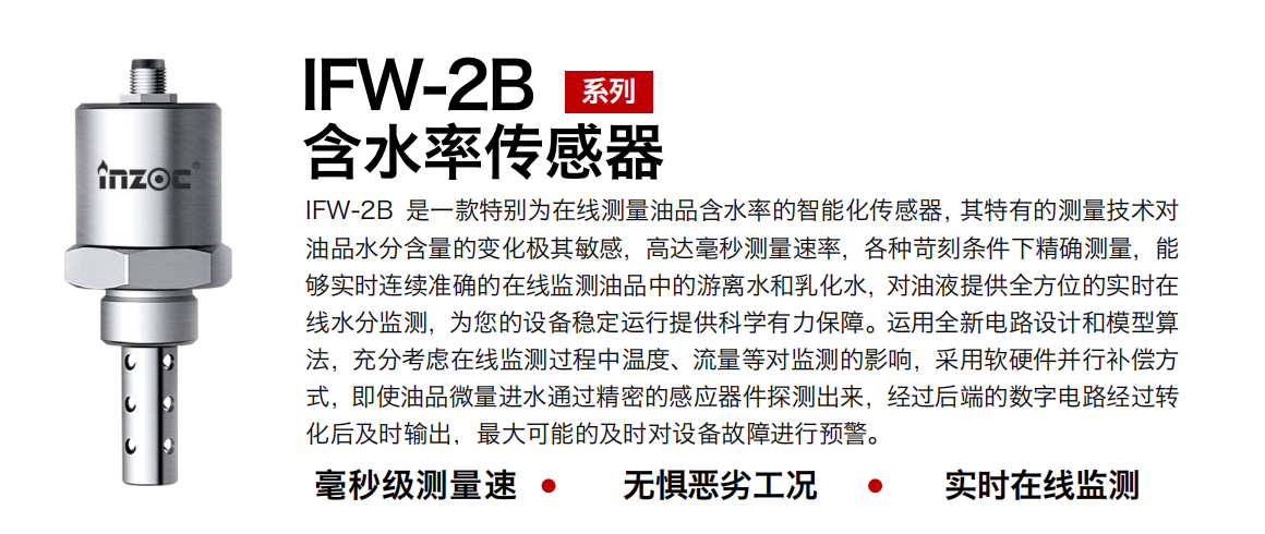 IFW-2B油液含水率傳感器是一款特別為在線測量油品含水率的智能化傳感器，其特有的測量技術對油品水分含量的變化極其敏感，高達毫秒測量速率，各種苛刻條件下精確測量，能夠實時連續準確的在線監測油品中的游離水和乳化水，對油液提供全方位的實時在線水分監測，為您的設備穩定運行提供科學有力保障。運用全新電路設計和模型算法，充分考慮在線監測過程中溫度、流量等對監測的影響，采用軟硬件并行補償方式，即使油品微量進水通過精密的感應器件探測出來，經過后端的數字電路經過轉化后及時輸出，最大可能的及時對設備故障進行預警。
行業：鋼鐵冶金/石油化工/能源電力/水泥建材/大型機械/煤炭采礦/地下挖掘等
油品：潤滑油/齒輪油/液壓油/透平油/渦輪機油等
