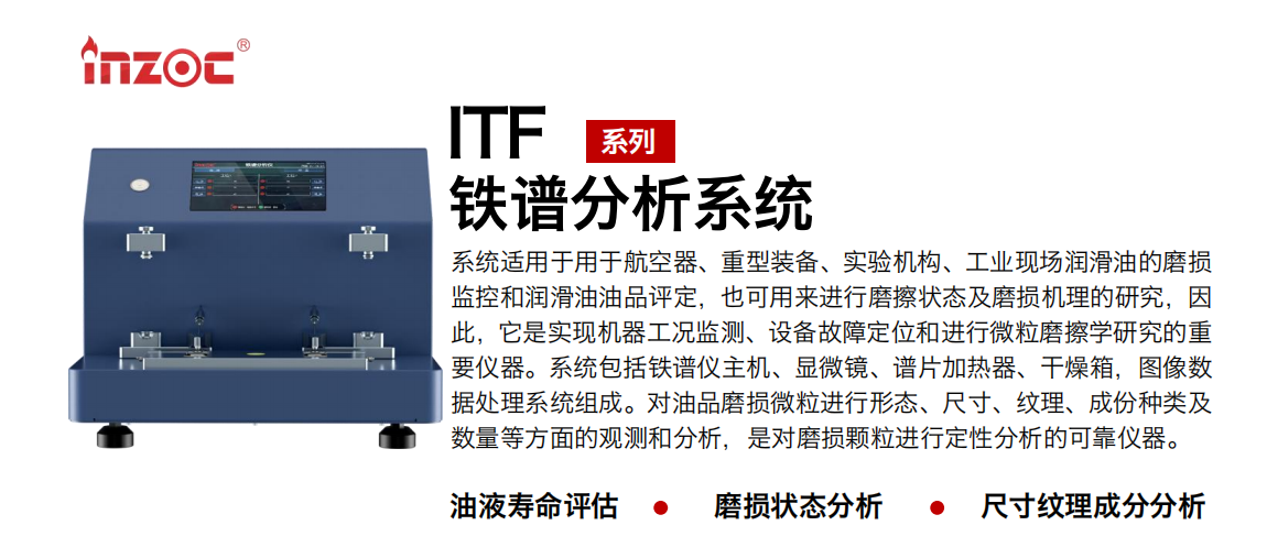 ITF油液鐵譜分析系統適用于用于航空器、重型裝備、實驗機構、工業現場潤滑油的磨損監控和潤滑油油品評定，也可用來進行磨擦狀態及磨損機理的研究，因此，它是實現機器工況監測、設備故障定位和進行微粒磨擦學研究的重要儀器。系統包括鐵譜儀主機、顯微鏡、譜片加熱器、干燥箱，圖像數據處理系統組成。對油品磨損微粒進行形態、尺寸、紋理、成份種類及數量等方面的觀測和分析，是對磨損顆粒進行定性分析的可靠儀器。
應用領域：鋼鐵、石化、盾構、電力、風電、大型設備、實驗室
適用油品：液壓油、透平油、柴機油、齒輪油、變壓器油
