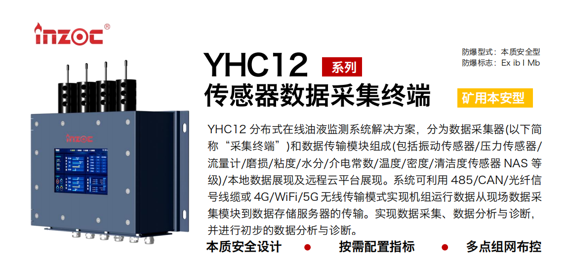 YHC12系列礦用本安型傳感器數(shù)據(jù)采集終端
YHC12 分布式在線油液監(jiān)測系統(tǒng)解決方案，分為數(shù)據(jù)采集器(以下簡稱“采集終端”)和數(shù)據(jù)傳輸模塊組成(包括振動傳感器/壓力傳感器/流量計/磨損/粘度/水分/介電常數(shù)/溫度/密度/清潔度傳感器 NAS 等級)/本地數(shù)據(jù)展現(xiàn)及遠(yuǎn)程云平臺展現(xiàn)。系統(tǒng)可利用 485/CAN/光纖信號線纜或 4G/WiFi/5G 無線傳輸模式實現(xiàn)機(jī)組運(yùn)行數(shù)據(jù)從現(xiàn)場數(shù)據(jù)采集模塊到數(shù)據(jù)存儲服務(wù)器的傳輸。實現(xiàn)數(shù)據(jù)采集、數(shù)據(jù)分析與診斷，并進(jìn)行初步的數(shù)據(jù)分析與診斷。
行業(yè)：采煤機(jī)/掘進(jìn)機(jī)/皮帶機(jī)/乳化液系統(tǒng)/破碎機(jī)/刮板機(jī)/減速機(jī)等
油品：液壓油/齒輪油/空壓機(jī)油/燃?xì)鈾C(jī)油/水乙二醇抗燃液壓油等